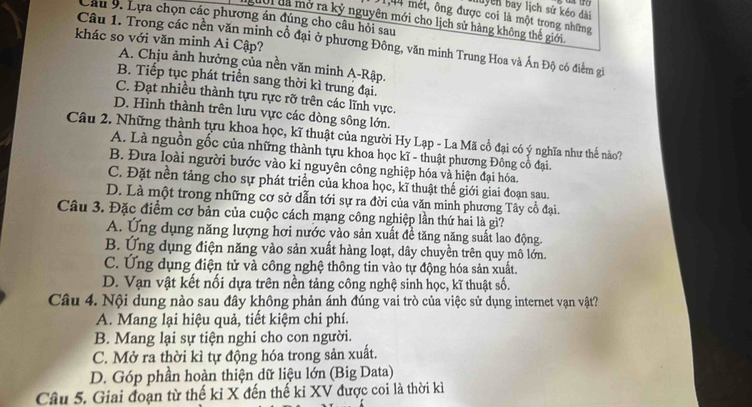 luyên bay lịch sử kéo dài
1,44 mét, ông được coi là một trong những
Câu 9. Lựa chọn các phương án đúng cho câu hồi sau
gười đã mở ra kỷ nguyên mới cho lịch sử hàng không thế giới
khác so với văn minh Ai Cập?
Câu 1. Trong các nền văn minh cổ đại ở phương Đông, văn minh Trung Hoa và Ấn Độ có điểm gi
A. Chịu ảnh hưởng của nền văn minh A-Rập.
B. Tiếp tục phát triển sang thời kì trung đại.
C. Đạt nhiều thành tựu rực rỡ trên các lĩnh vực.
D. Hình thành trên lưu vực các dòng sông lớn.
Câu 2. Những thành tựu khoa học, kĩ thuật của người Hy Lạp - La Mã cổ đại có ý nghĩa như thế nào?
A. Là nguồn gốc của những thành tựu khoa học kĩ - thuật phương Đồng cổ đại.
B. Đưa loài người bước vào kỉ nguyên công nghiệp hóa và hiện đại hóa.
C. Đặt nền tảng cho sự phát triển của khoa học, kĩ thuật thế giới giai đoạn sau.
D. Là một trong những cơ sở dẫn tới sự ra đời của văn minh phương Tây cổ đại.
Câu 3. Đặc điểm cơ bản của cuộc cách mạng công nghiệp lần thứ hai là gì?
A. Ứng dụng năng lượng hơi nước vào sản xuất đề tăng năng suất lao động.
B. Ứng dụng điện năng vào sản xuất hàng loạt, dây chuyền trên quy mô lớn.
C. Ứng dụng điện tử và công nghệ thông tin vào tự động hóa sản xuất.
D. Vạn vật kết nối dựa trên nền tảng công nghệ sinh học, kĩ thuật số.
Câu 4. Nội dung nào sau đây không phản ánh đúng vai trò của việc sử dụng internet vạn vật?
A. Mang lại hiệu quả, tiết kiệm chi phí.
B. Mang lại sự tiện nghi cho con người.
C. Mở ra thời kì tự động hóa trong sản xuất.
D. Góp phần hoàn thiện dữ liệu lớn (Big Data)
Câu 5. Giai đoạn từ thế kỉ X đến thế ki XV được coi là thời kì