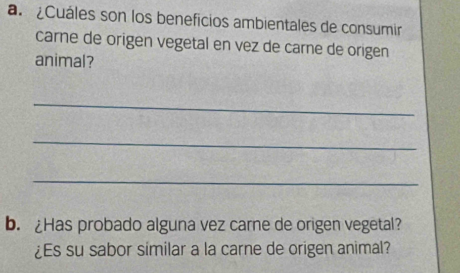 a ¿Cuáles son los beneficios ambientales de consumir 
carne de origen vegetal en vez de carne de origen 
animal? 
_ 
_ 
_ 
b. ¿Has probado alguna vez carne de origen vegetal? 
¿Es su sabor similar a la carne de origen animal?