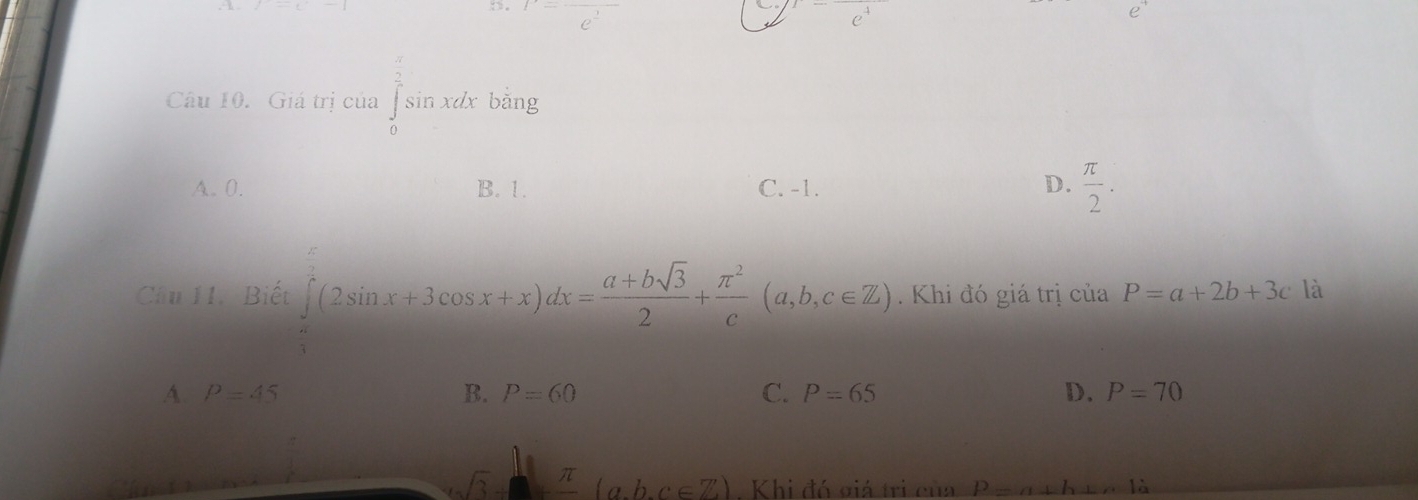 a^(frac 1)
C
e
Câu 10. Giá trị của ∈tlimits _0^((frac π)2)sin xdx bǎng
A. 0. B. 1. C. -1. D.  π /2 . 
Câu 11. Biết (2sin x+3cos x+x)dx= (a+bsqrt(3))/2 + π^2/c (a,b,c∈ Z). Khi đó giá trị của P=a+2b+3c là
A. P=45 B. P=60 C. P=65 D. P=70
sqrt(3) π (a,b,c∈ Z). Khi đó giá trị của P=a⊥ h⊥ n