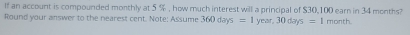 If an account is compounded monthly at 5 % , how much interest will a principal of $30,100 earn in 34 months? 
Round your answer to the nearest cent. Note: Assume 360days=1 v ar,30days=1month