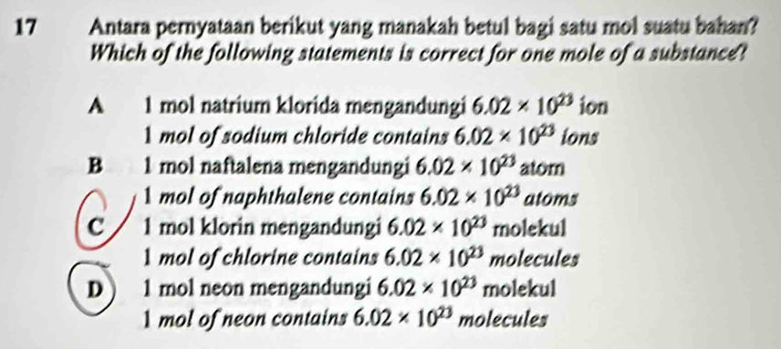 Antara pernyataan berikut yang manakah betul bagi satu mol suatu bahan?
Which of the following statements is correct for one mole of a substance?
A 1 mol natrium klorida mengandungi 6.02* 10^(23) ion
1 mol of sodium chloride contains 6.02* 10^(23) ions
B 1 mol naftalena mengandungi 6.02* 10^(23) atom
mol of naphthalene contains 6.02* 10^(23) atoms
C 1 mol klorin mengandungi 6.02* 10^(23) molekul
1 mol of chlorine contains 6.02* 10^(23) molecules
D ) 1 mol neon mengandungi 6.02* 10^(23) molekul
1 mol of neon contains 6.02* 10^(23) molecules