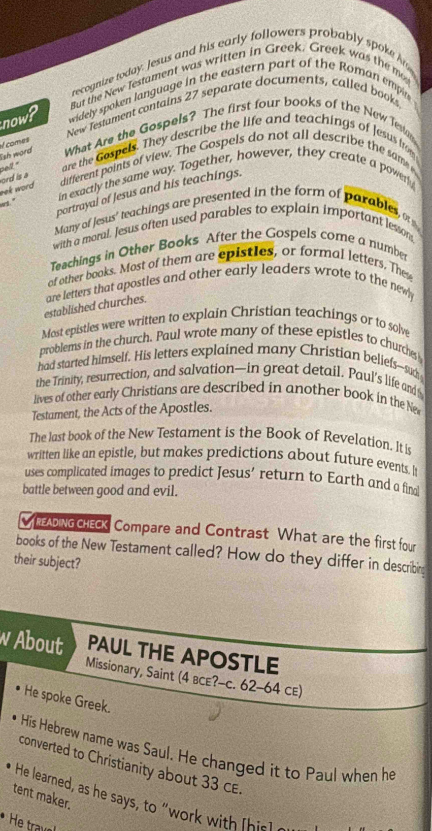 recognize today. Jesus and his early followers probably spoke h 
But the New Testament was written in Greek. Greek was the m 
a 
now? widely spoken language in the eastern part of the Roman empir 
New Testament contains 27 separate documents, called books, 
ish word What Are the Gospels? The first four books of the New Teson 
l comes 
pelt." are the Gospels. They describe the life and teachings of Jesus from 
eek word different points of view. The Gospels do not all describe the sam 
ord is a 
ws." in exactly the same way. Together, however, they create a power 
portrayal of Jesus and his teachings. 
Many of Jesus' teachings are presented in the form of parables o 
with a moral. Jesus often used parables to explain important lesson, 
Teachings in Other Books After the Gospels come a number 
of other books. Most of them are epistles, or formal letters. The 
are letters that apostles and other early leaders wrote to the newly 
established churches. 
Most epistles were written to explain Christian teachings or to solve 
problems in the church. Paul wrote many of these epistles to churches 
had started himself. His letters explained many Christian beliefs-such 
the Trinity, resurrection, and salvation—in great detail. Paul’s life and 
lives of other early Christians are described in another book in the Ne 
Testament, the Acts of the Apostles. 
The last book of the New Testament is the Book of Revelation. It is 
written like an epistle, but makes predictions about future events. It 
uses complicated images to predict Jesus’ return to Earth and a final 
battle between good and evil. 
DnGGE Compare and Contrast What are the first four 
books of the New Testament called? How do they differ in describing 
their subject? 
w About PAUL THE APOSTLE 
Missionary, Saint (4 bce?-c. 62-64 cE) 
He spoke Greek. 
His Hebrew name was Saul. He changed it to Paul when he 
converted to Christianity about 33 CE. 
tent maker. 
He learned, as he says, to "work wit h hi l 
He travol