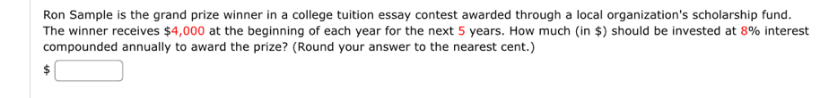 Ron Sample is the grand prize winner in a college tuition essay contest awarded through a local organization's scholarship fund. 
The winner receives $4,000 at the beginning of each year for the next 5 years. How much (in $) should be invested at 8% interest 
compounded annually to award the prize? (Round your answer to the nearest cent.) 
S □