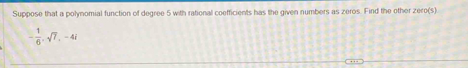 Suppose that a polynomial function of degree 5 with rational coefficients has the given numbers as zeros. Find the other zero(s)
- 1/6 , sqrt(7), -4i
