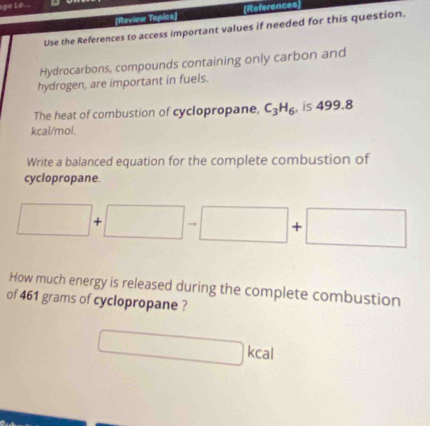 age Lé... 
[Review Topics] [References 
Use the References to access important values if needed for this question. 
Hydrocarbons, compounds containing only carbon and 
hydrogen, are important in fuels. 
The heat of combustion of cyclopropane, C_3H_6 , is 499.8
kcal/mol. 
Write a balanced equation for the complete combustion of 
cyclopropane.
□ + :□ to □ +□ □ 
How much energy is released during the complete combustion 
of 461 grams of cyclopropane ?
□ kca