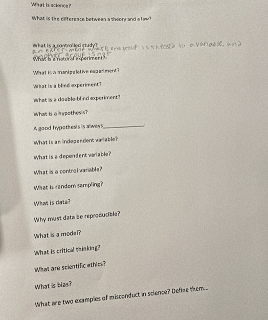 What is science? 
What is the difference between a theory and a law? 
What is a controlled study? 
What is a natural experiment? 
What is a manipulative experiment? 
What is a blind experiment? 
What is a double-blind experiment? 
What is a hypothesis? 
A good hypothesis is always_ 
What is an independent variable? 
What is a dependent variable? 
What is a control variable? 
What is random sampling? 
What is data? 
Why must data be reproducible? 
What is a model? 
What is critical thinking? 
What are scientific ethics? 
What is bias? 
What are two examples of misconduct in science? Define them...