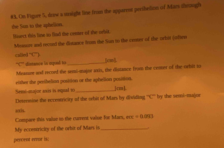 #3. On Figure 5, draw a straight line from the apparent perihelion of Mars through 
the Sun to the aphelion. 
Bisect this line to find the center of the orbit. 
Measure and record the distance from the Sun to the center of the orbit (often 
called^“C^ 
“ C ” distance is equal to_ [ cm ]. 
Measure and record the semi-major axis, the distance from the center of the orbit to 
either the perihelion position or the aphelion position. 
Semi-major axis is equal to_ [ cm ]. 
Determine the eccentricity of the orbit of Mars by dividing “ C'' by the semi-major 
axis. 
Compare this value to the current value for Mars, ecc =0.093
My eccentricity of the orbit of Mars is_ 
percent error is: