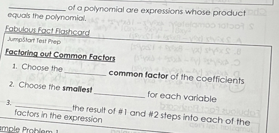 of a polynomial are expressions whose product 
equals the polynomial. 
Fabulous Fact Flashcard 
JumpStart Test Prep 
Factoring out Common Factors 
1. Choose the_ common factor of the coefficients 
2. Choose the smallest_ for each variable 
3. _the result of # 1 and # 2 steps into each of the 
factors in the expression 
mple Problem 1