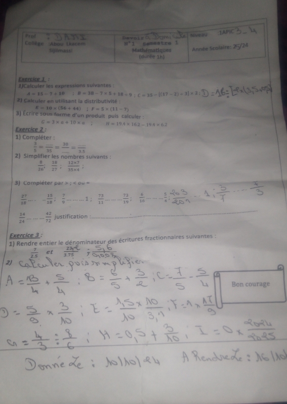 1JCalculer les expressions suivantes :
A=15-7+10; B=38-7* 5+18/ 9:C=35-[(17-2)/ 3]* 2
2) Calculer en utilisant la distributivité :
E=10* (56+44) F=5* (11-7)
3) Écrire sous forme d'un produit puis calculer :
G=3* a+10* a H=19.4* 16.2-19.4* 6.2
Exercice 2 :
1) Compléter :
 3/5 = (...)/35 = 30/... = (...)/3.5 
2) Simplifier les nombres suivants :
 8/26 ; 18/27 ; (12* 7)/35* 4 ;
3) Compiéter par; :
 27/18  _... 15/18 ; 7/9  _1  73/11  _  73/19 ; 6/16  _ - 5/4  _
_
_
 14/24  _  42/72  justification :
_
Exercice 3 :
1) Rendre entier le dénominateur des écritures fractionnaires suivantes :
 7/2.5  et 7 75
Bon courage