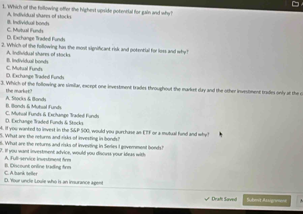 Which of the following offer the highest upside potential for gain and why?
A. Individual shares of stocks
B. Individual bonds
C. Mutual Funds
D. Exchange Traded Funds
2. Which of the following has the most significant risk and potential for loss and why?
A. Individual shares of stocks
B. Individual bonds
C. Mutual Funds
D. Exchange Traded Funds
3. Which of the following are similar, except one investment trades throughout the market day and the other investment trades only at the c
the market?
A. Stocks & Bonds
B. Bonds & Mutual Funds
C. Mutual Funds & Exchange Traded Funds
D. Exchange Traded Funds & Stocks
4. If you wanted to invest in the S&P 500, would you purchase an ETF or a mutual fund and why?
5. What are the returns and risks of investing in bonds?
6. What are the returns and risks of investing in Series I government bonds?
7. If you want investment advice, would you discuss your ideas with
A. Full-service investment firm
B. Discount online trading frm
C. A bank teller
D. Your uncle Louie who is an insurance agent
Draft Saved Submit Assignment