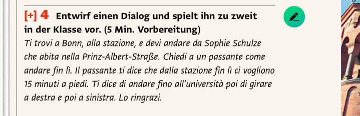 [+] 4 Entwirf einen Dialog und spielt ihn zu zweit 
in der Klasse vor. (5 Min. Vorbereitung) 
Ti trovi a Bonn, alla stazione, e devi andare da Sophie Schulze 
che abita nella Prinz-Albert-Straße. Chiedi a un passante come 
andare fin lì. Il passante ti dice che dalla stazione fin lì ci vogliono
15 minuti a piedi. Ti dice di andare fino all’università poi di girare 
a destra e poi a sinistra. Lo ringrazi.