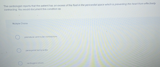 The cardiologist reports that the patient has an excess of the fluid in the pericardial space which is preventing the heart from effectively
contracting. You would document this condition as
Mumple Choice
premature ventricular contractions
parexysmal tachycadia
cardiogemc whock.