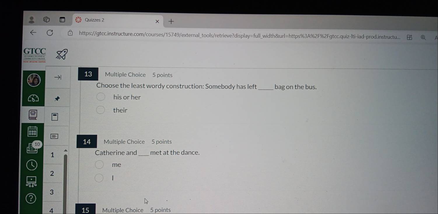 Quizzes 2 + 
https://gtcc.instructure.com/courses/15749/external_tools/retrieve?display =full l_width&url=https%3A%2F%2Fgtcc.quiz-Iti-iad-prod.instructu... 
GTCC 
→l 
13 Multiple Choice 5 points 
Choose the least wordy construction: Somebody has left _bag on the bus. 
his or her 
their 
888 
14 Multiple Choice 5 points 
1 
Catherine and_ met at the dance. 
me 
2 
| 
② 3
4 15 Multiple Choice 5 points