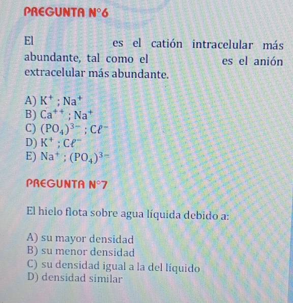 PREGUNTA N° 6
El es el catión intracelular más
abundante, tal como el es el anión
extracelular más abundante.
A) K^+; Na^+
B) Ca^(++); Na^+
C) (PO_4)^3-; Cell^-
D) K^+; Cell^-
E) Na^+; (PO_4)^3-
PREGUNTA N°7
El hielo flota sobre agua líquida debido a:
A) su mayor densidad
B) su menor densidad
C) su densidad igual a la del líquido
D) densidad similar