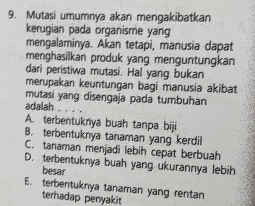 Mutasi umumnya akan mengakibatkan
kerugian pada organisme yang
mengalaminya. Akan tetapi, manusia dapat
menghasilkan produk yang menguntungkan
dari peristiwa mutasi. Hal yang bukan
merupakan keuntungan bagi manusia akibat
mutasi yang disengaja pada tumbuhan
adalah
A. terbentuknya buah tanpa biji
B. terbentuknya tanaman yang kerdil
C. tanaman menjadi lebih cepat berbuah
D. terbentuknya buah yang ukurannya lebih
besar
E. terbentuknya tanaman yang rentan
terhadap penyakit