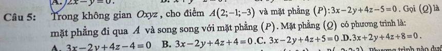 2x-y=0. 
Câu 5: Trong không gian Oxyz , cho điểm A(2;-1;-3) và mặt phẳng (P):3x-2y+4z-5=0. Gọi (Q)là
mặt phẳng đi qua A và song song với mặt phẳng (P). Mặt phẳng (Q) có phương trình là:
A. 3x-2y+4z-4=0 B. 3x-2y+4z+4=0 .C. 3x-2y+4z+5=0.D.3x+2y+4z+8=0. 
tong trình nào dực