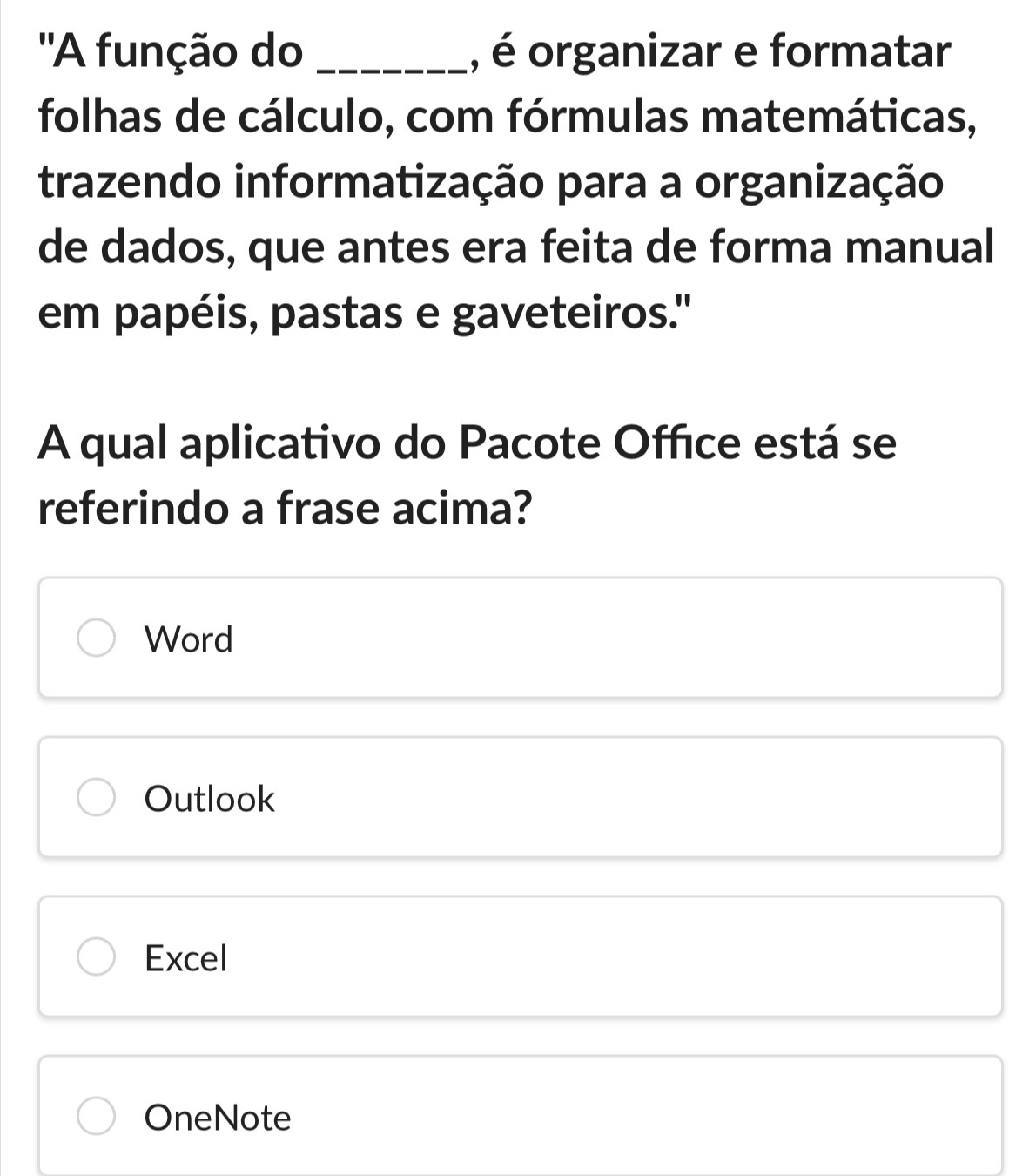 ''A função do _, é organizar e formatar
folhas de cálculo, com fórmulas matemáticas,
trazendo informatização para a organização
de dados, que antes era feita de forma manual
em papéis, pastas e gaveteiros."
A qual aplicativo do Pacote Office está se
referindo a frase acima?
Word
Outlook
Excel
OneNote