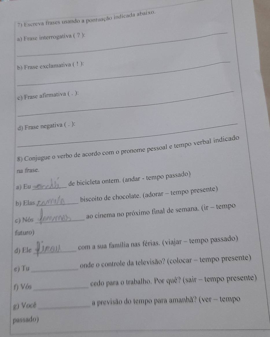 Escreva frases usando a pontuação indicada abaixo. 
_ 
a) Frase interrogativa ( ? ): 
_ 
b) Frase exclamativa ( ! ): 
_ 
c) Frase afirmativa ( . ): 
_ 
d) Frase negativa ( . ): 
8) Conjugue o verbo de acordo com o pronome pessoal e tempo verbal indicado 
na frase. 
a) Eu _de bicicleta ontem. (andar - tempo passado) 
b) Elas_ biscoito de chocolate. (adorar - tempo presente) 
c) Nós _ao cinema no próximo final de semana. (ir - tempo 
futuro) 
d) Ele _ com a sua família nas férias. (viajar - tempo passado) 
e) Tu _ onde o controle da televisão? (colocar - tempo presente) 
f) Vós_ cedo para o trabalho. Por quê? (sair - tempo presente) 
g) Você_ a previsão do tempo para amanhã? (ver - tempo 
passado)