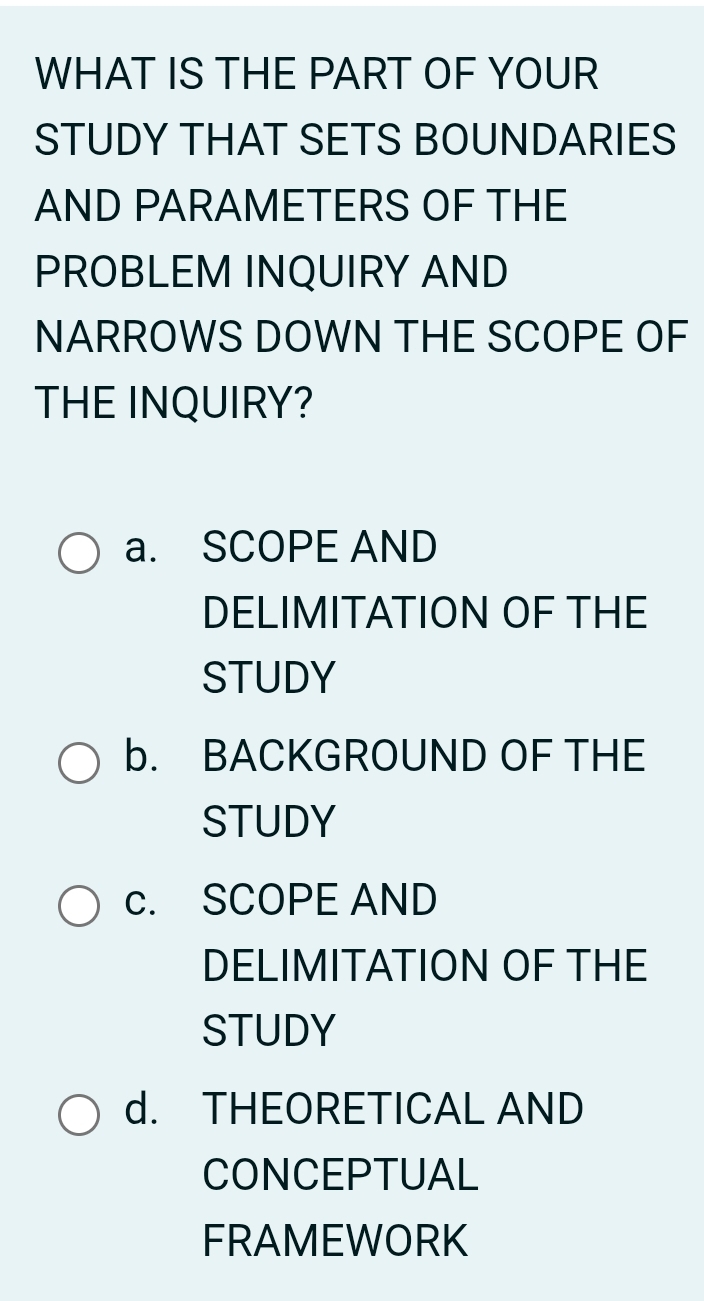 WHAT IS THE PART OF YOUR
STUDY THAT SETS BOUNDARIES
AND PARAMETERS OF THE
PROBLEM INQUIRY AND
NARROWS DOWN THE SCOPE OF
THE INQUIRY?
a. SCOPE AND
DELIMITATION OF THE
STUDY
b. BACKGROUND OF THE
STUDY
c. SCOPE AND
DELIMITATION OF THE
STUDY
d. THEORETICAL AND
CONCEPTUAL
FRAMEWORK