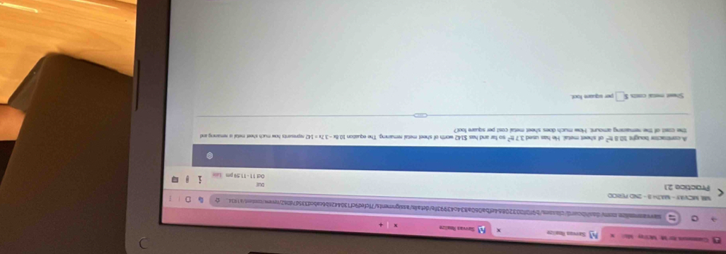 Gumenrn for M: Mctrey Mii Sarvan Rnalize Survvan Réalize 
sasassonilon.on/dashboard/classes/b9f0f00320864efba060a834c43993fe/detals/assignments7fcfed9cf1304426b6cabcd335d7d062/revew.content/a1934 
MM MCVAY - MZH1 - 2ND PENCO 
DUI 
Practice 21 Oct 11 - 11.59 pm 
A constraictor bought 108 s^2 of sheet metal. He has used 3.7t^2 so far and has $142 worth of sheet metal remaining. The equation 10.8x-3.7x=142 represents how much sheet metal is remaining and 
the cost of the remaining amount. How much does sheet metal cost per square foot? 
Shwet mesal costs s□ per square foot.