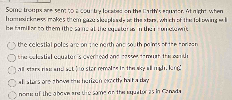 Some troops are sent to a country located on the Earth's equator. At night, when
homesickness makes them gaze sleeplessly at the stars, which of the following will
be familiar to them (the same at the equator as in their hometown):
the celestial poles are on the north and south points of the horizon
the celestial equator is overhead and passes through the zenith
all stars rise and set (no star remains in the sky all night long)
all stars are above the horizon exactly half a day
none of the above are the same on the equator as in Canada