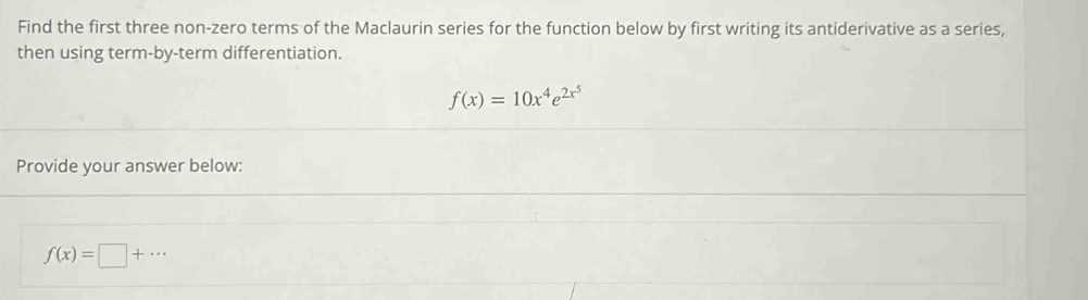 Find the first three non-zero terms of the Maclaurin series for the function below by first writing its antiderivative as a series, 
then using term-by-term differentiation.
f(x)=10x^4e^(2x^5)
Provide your answer below:
f(x)=□ +·s