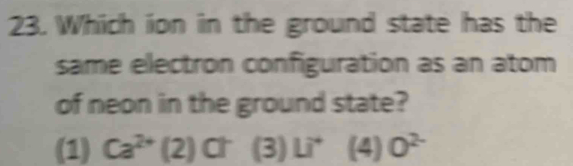 Which ion in the ground state has the
same electron configuration as an atom
of neon in the ground state?
(1) Ca^(2+)(2) Ch (3)Li^4 (4) 0^(2-)