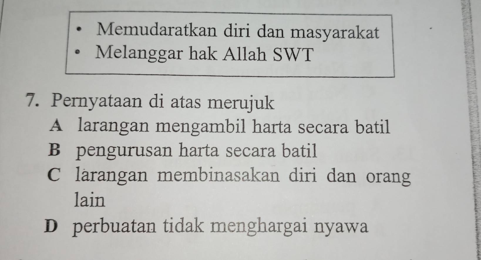 Memudaratkan diri dan masyarakat
Melanggar hak Allah SWT
7. Pernyataan di atas merujuk
A larangan mengambil harta secara batil
B pengurusan harta secara batil
C larangan membinasakan diri dan orang
lain
D perbuatan tidak menghargai nyawa