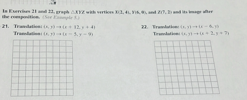 In Exercises 21 and 22, graph △ XYZ with vertices X(2,4), Y(6,0) , and Z(7,2) and its image after
the composition. (See Example 5.)
21. Translation: (x,y)to (x+12,y+4) 22. Translation: (x,y)to (x-6,y)
Translation: (x,y)to (x-5,y-9) Translation: (x,y)to (x+2,y+7)