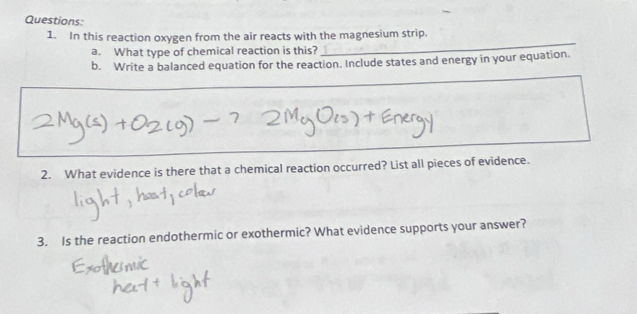 In this reaction oxygen from the air reacts with the magnesium strip. 
a. What type of chemical reaction is this? 
b. Write a balanced equation for the reaction. Include states and energy in your equation. 
2. What evidence is there that a chemical reaction occurred? List all pieces of evidence. 
3. Is the reaction endothermic or exothermic? What evidence supports your answer?