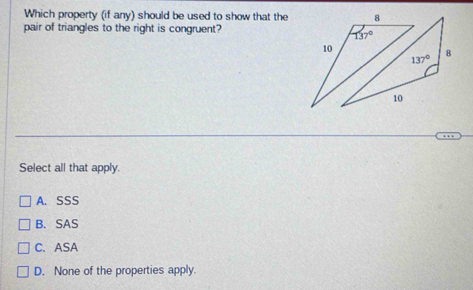 Which property (if any) should be used to show that the
pair of triangles to the right is congruent?
Select all that apply.
A. SSS
B. SAS
C. ASA
D. None of the properties apply.