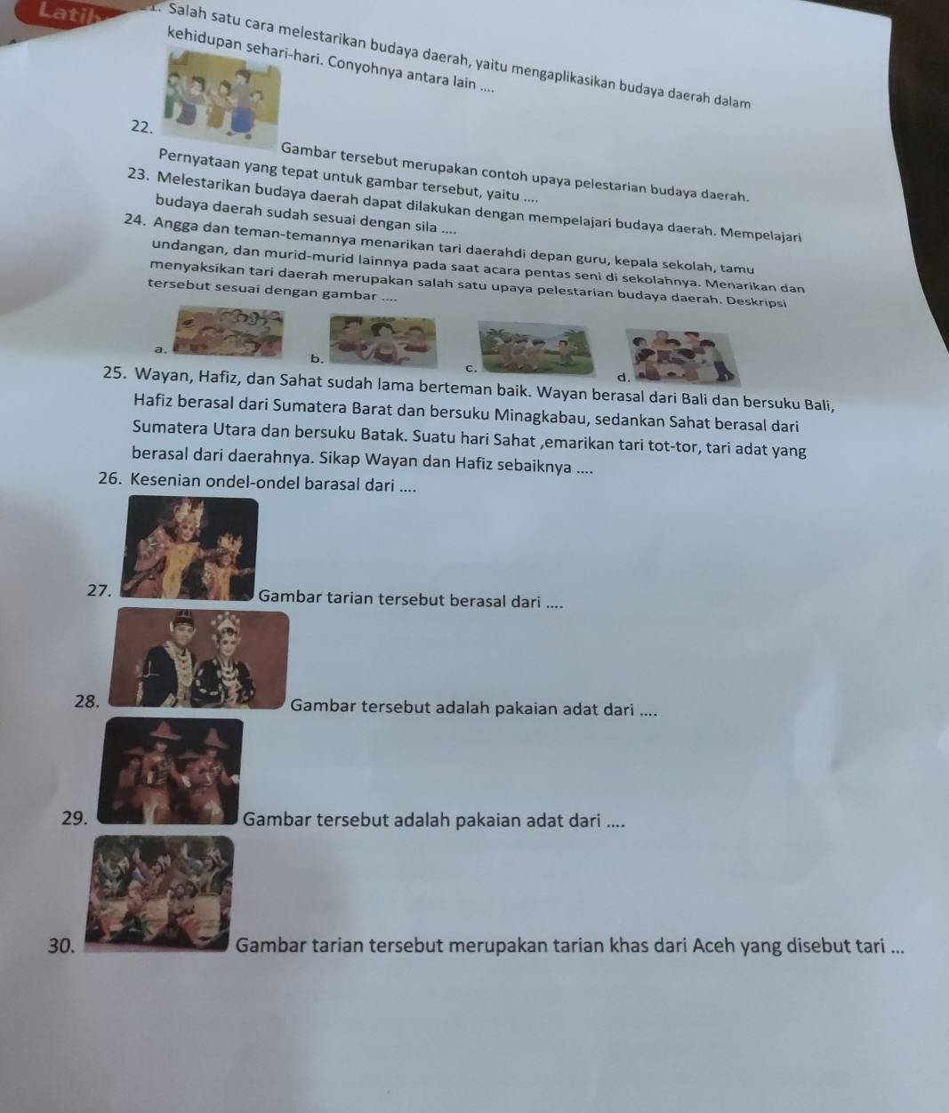 Lati t. Salah satu cara melestarikan budaya daerah, yaitu mengaplikasikan budaya daerah dalam
kehidupan s-hari. Conyohnya antara lain ....
22
ambar tersebut merupakan contoh upaya pelestarian budaya daerah.
Pernyataan yang tepat untuk gambar tersebut, yaitu ....
23. Melestarikan budaya daerah dapat dilakukan dengan mempelajari budaya daerah. Mempelajari
budaya daerah sudah sesuai dengan sila ....
24. Angga dan teman-temannya menarikan tari daerahdi depan guru, kepala sekolah, tamu
undangan, dan murid-murid lainnya pada saat acara pentas seni di sekolahnya. Menarikan dan
menyaksíkan tari daerah merupakan salah satu upaya pelestarian budaya daerah. Deskripsi
tersebut sesuai dengan gambar ....
a.
b.
d.
25. Wayan, Hafiz, dan Sahat sudah lama berteman baik. Wayan berasal dari Bali dan bersuku Bali,
Hafiz berasal dari Sumatera Barat dan bersuku Minagkabau, sedankan Sahat berasal dari
Sumatera Utara dan bersuku Batak. Suatu hari Sahat ,emarikan tari tot-tor, tari adat yang
berasal dari daerahnya. Sikap Wayan dan Hafiz sebaiknya ....
26. Kesenian ondel-ondel barasal dari ....
27Gambar tarian tersebut berasal dari ....
28Gambar tersebut adalah pakaian adat dari ....
29. Gambar tersebut adalah pakaian adat dari ....
30.ambar tarian tersebut merupakan tarian khas dari Aceh yang disebut tari ...