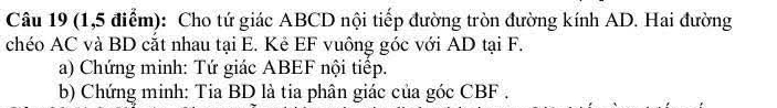 (1,5 điểm): Cho tứ giác ABCD nội tiếp đường tròn đường kính AD. Hai đường 
chéo AC và BD cắt nhau tại E. Kê EF vuông góc với AD tại F. 
a) Chứng minh: Tứ giác ABEF nội tiếp. 
b) Chứng minh: Tia BD là tia phân giác của góc CBF.