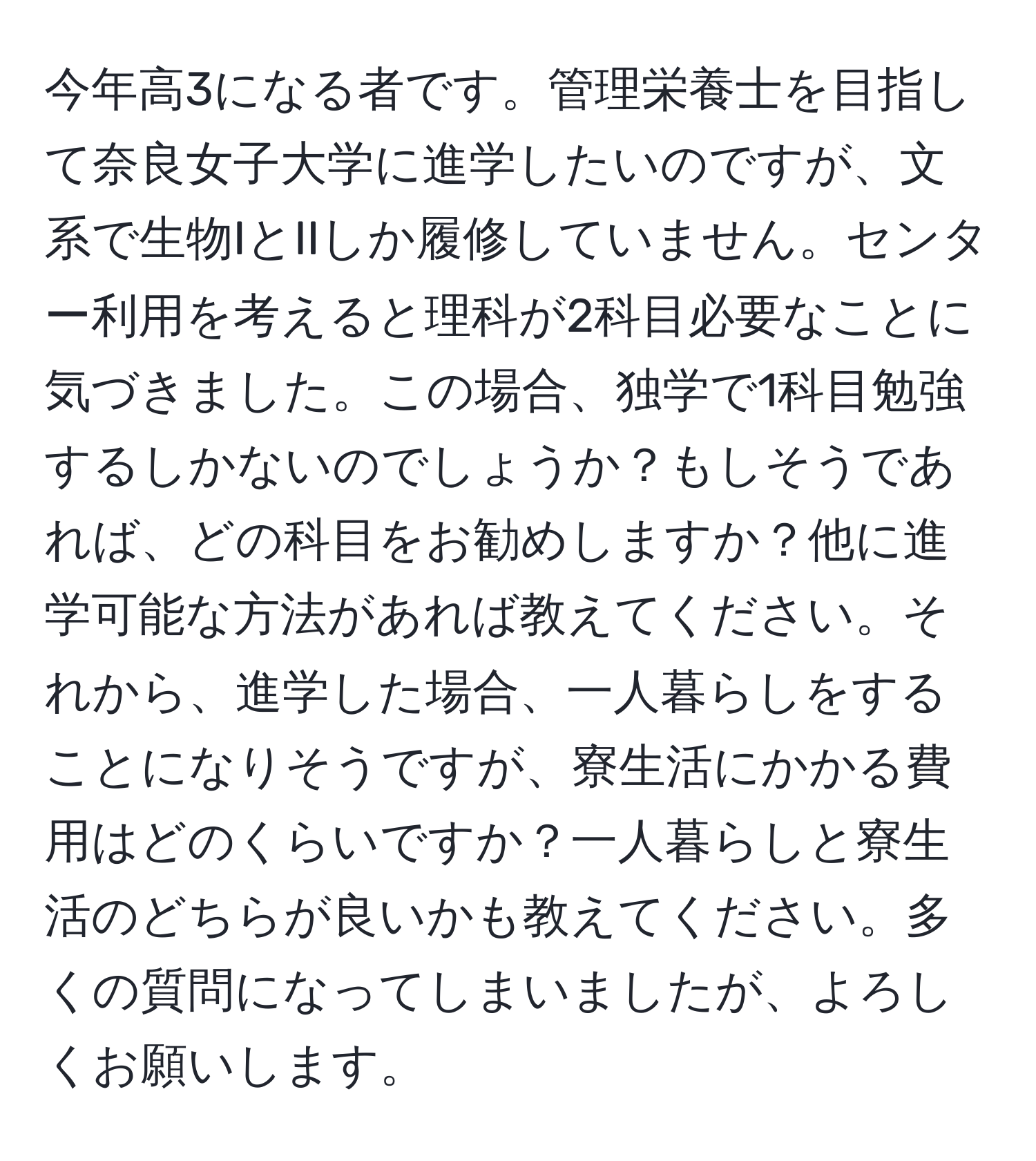 今年高3になる者です。管理栄養士を目指して奈良女子大学に進学したいのですが、文系で生物IとIIしか履修していません。センター利用を考えると理科が2科目必要なことに気づきました。この場合、独学で1科目勉強するしかないのでしょうか？もしそうであれば、どの科目をお勧めしますか？他に進学可能な方法があれば教えてください。それから、進学した場合、一人暮らしをすることになりそうですが、寮生活にかかる費用はどのくらいですか？一人暮らしと寮生活のどちらが良いかも教えてください。多くの質問になってしまいましたが、よろしくお願いします。