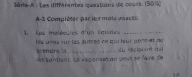 Série-A : Les différentes questions de cours. (50%) 
A-1 Compléter par les mots exacts: 
1. Les malécules d'un liquides_ 
les unes sur les autres ce qui leur pènmet de 
prendre la_ du récipiant qui 
les contlent La vaporisation peut se faire de