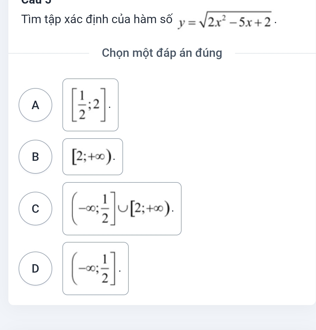 Tìm tập xác định của hàm số y=sqrt(2x^2-5x+2)·
Chọn một đáp án đúng
A [ 1/2 ;2].
B [2;+∈fty ).
C (-∈fty ; 1/2 ]∪ [2;+∈fty ).
D (-∈fty ; 1/2 ].