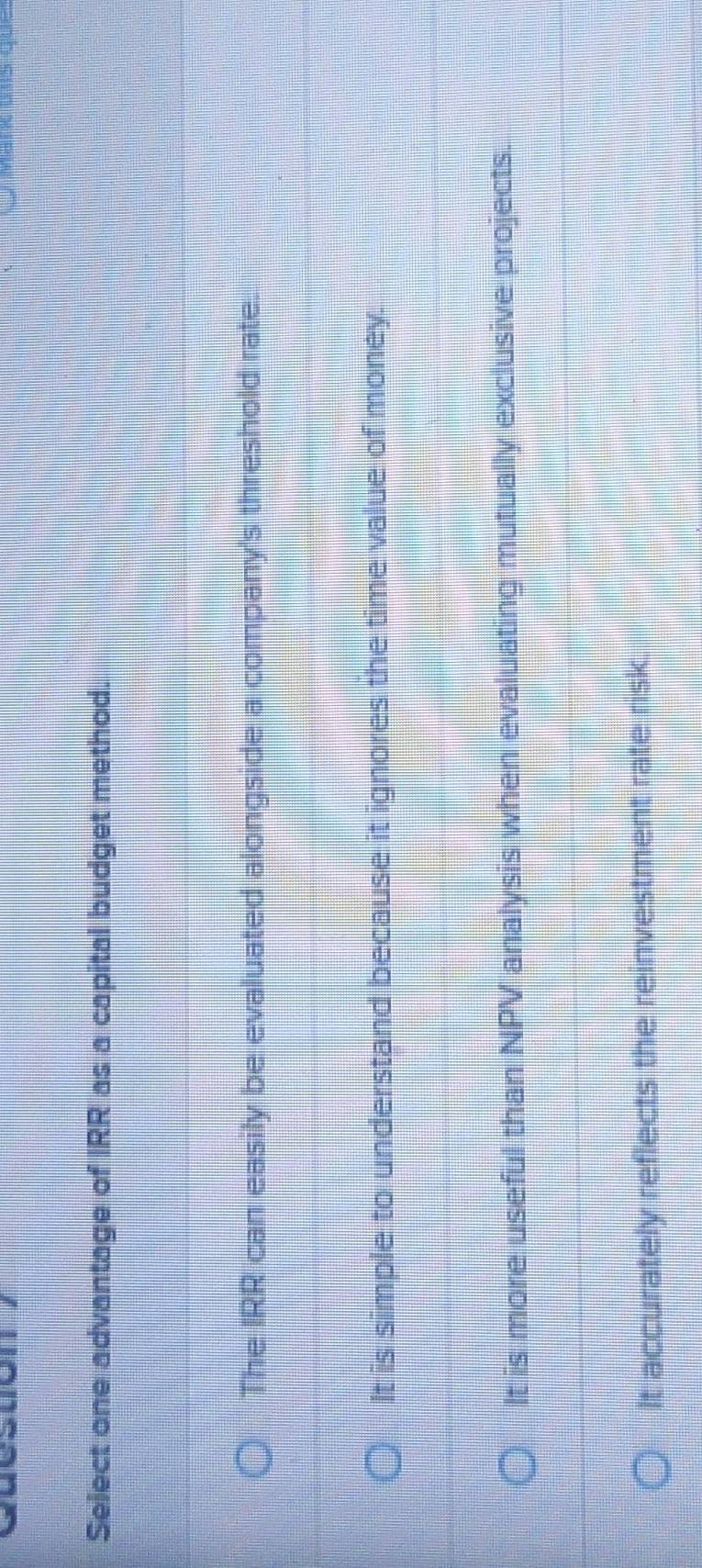 Select one advantage of IRR as a capital budget method.
The IRR can easily be evaluated alongside a company's threshold rate.
It is simple to understand because it ignores the time value of money.
It is more useful than NPV analysis when evaluating mutually exclusive projects.
It accurately reflects the reinvestment rate risk.
