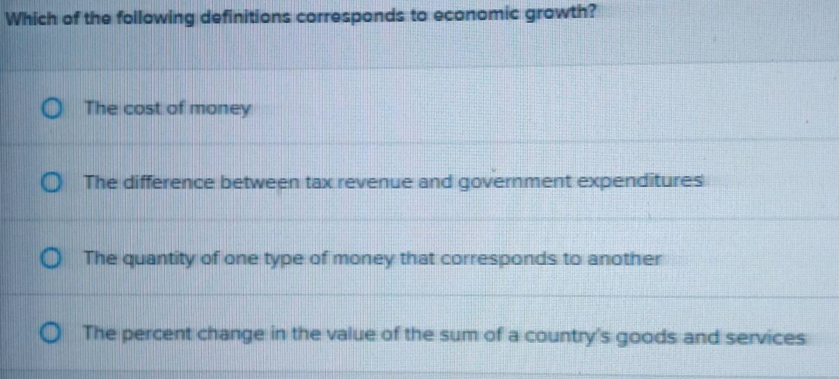 Which of the following definitions corresponds to economic growth?
The cost of money
The difference between tax revenue and government expenditures
The quantity of one type of money that corresponds to another
The percent change in the value of the sum of a country's goods and services