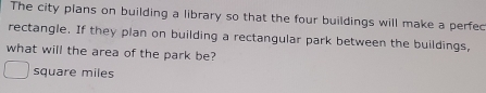 The city plans on building a library so that the four buildings will make a perfec 
rectangle. If they plan on building a rectangular park between the buildings, 
what will the area of the park be? 
square miles