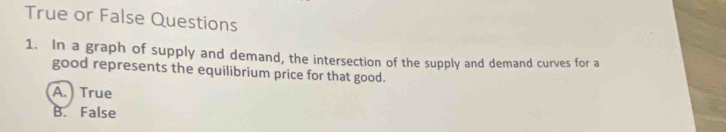 True or False Questions
1. In a graph of supply and demand, the intersection of the supply and demand curves for a
good represents the equilibrium price for that good.
A.) True
B. False