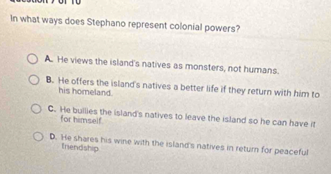 In what ways does Stephano represent colonial powers?
A. He views the island's natives as monsters, not humans.
B. He offers the island's natives a better life if they return with him to
his homeland.
C. He bullies the island's natives to leave the island so he can have it
for himself
D. He shares his wine with the island's natives in return for peaceful
friendship