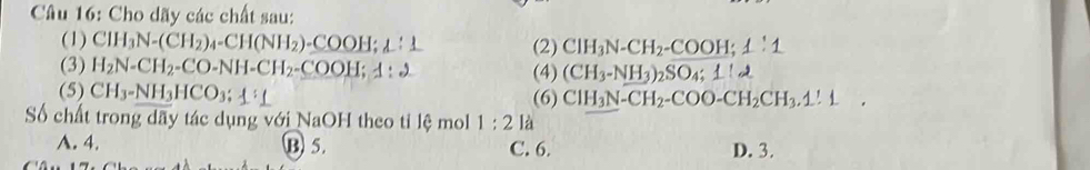 Cho dãy các chất sau:
(1) CH_3N-(CH_2)_4-CH(NH_2)-_ COOH; 1 (2) ClH_3N-CH_2-COOH; 1:1
(3) H_2N-CH_2-CO-NH-CH_2-COO H; 1:2 (CH_3-NH_3)_2SO_4:1:2
(4)
(5) CH_3-NH_3HCO_3;1⊥ 
(6) ClH_3N-CH_2-COO-CH_2CH_3.1!1 □  
Số chất trong dãy tác dụng với NaOH theo tỉ lệ mol 1:2 là
A. 4. B 5. C. 6. D. 3.