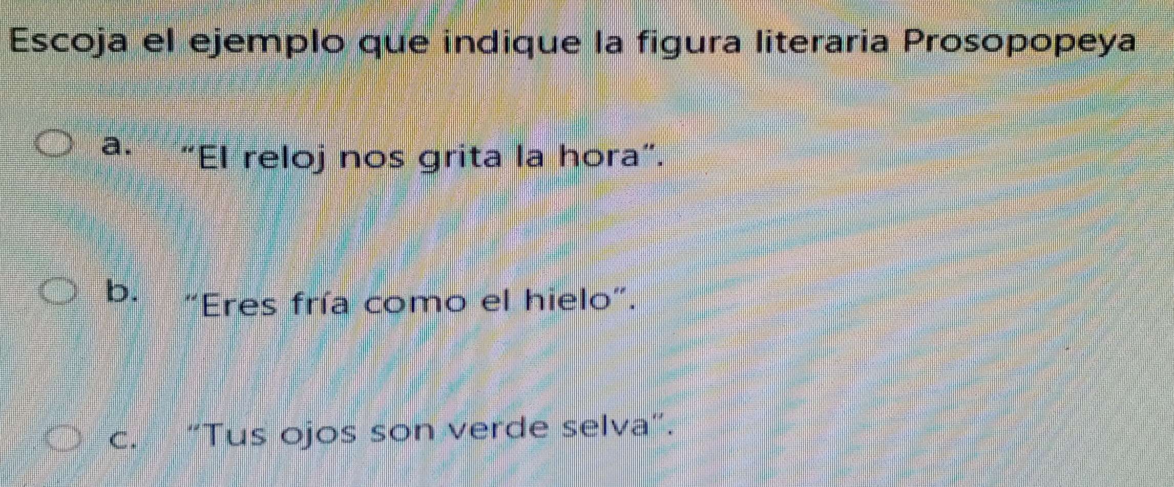 Escoja el ejemplo que indique la figura literaria Prosopopeya
a.
“El reloj nos grita la hora”.
b.
Eres fría como el hielo".
c. “Tus ojos son verde selva”.