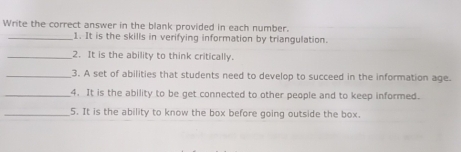 Write the correct answer in the blank provided in each number. 
_1. It is the skills in verifying information by triangulation. 
_2. It is the ability to think critically. 
_3. A set of abilities that students need to develop to succeed in the information age. 
_4. It is the ability to be get connected to other people and to keep informed. 
_5. It is the ability to know the box before going outside the box.