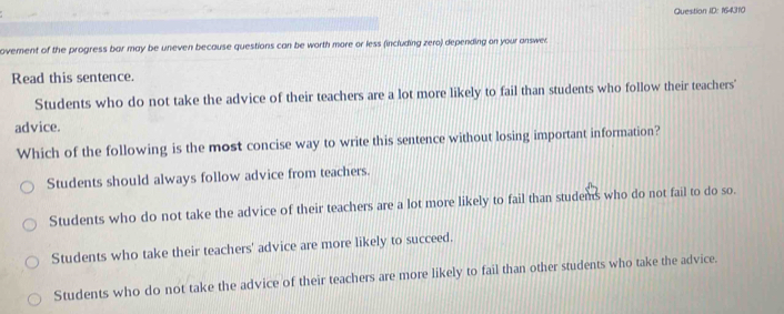 Question ID: 164310
ovement of the progress bar may be uneven because questions can be worth more or less (including zero) depending on your answer
Read this sentence.
Students who do not take the advice of their teachers are a lot more likely to fail than students who follow their teachers'
advice.
Which of the following is the most concise way to write this sentence without losing important information?
Students should always follow advice from teachers.
Students who do not take the advice of their teachers are a lot more likely to fail than studems who do not fail to do so.
Students who take their teachers' advice are more likely to succeed.
Students who do not take the advice of their teachers are more likely to fail than other students who take the advice.