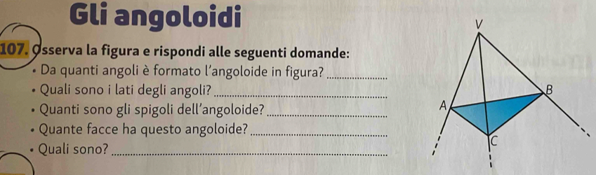 Gli angoloidi 
107. Øsserva la figura e rispondi alle seguenti domande: 
* Da quanti angoli è formato l'angoloide in figura?_ 
Quali sono i lati degli angoli? _ 
Quanti sono gli spigoli dell’angoloide?_ 
Quante facce ha questo angoloide?_ 
Quali sono?_