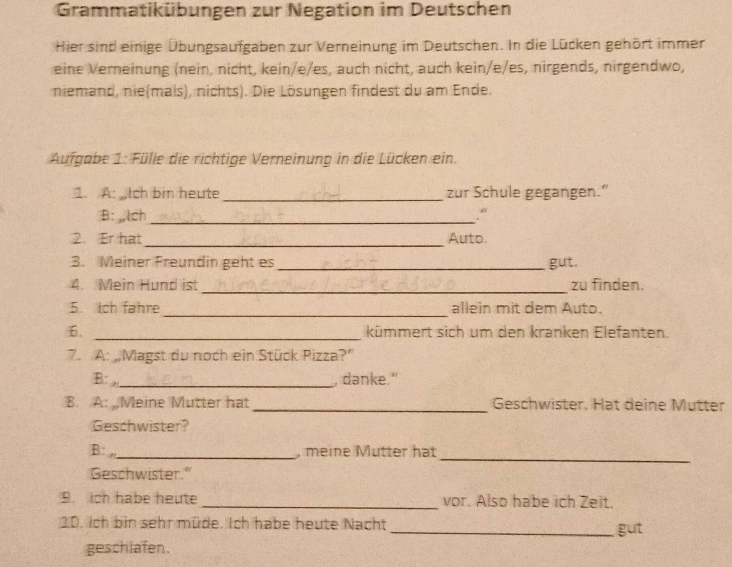 Grammatikübungen zur Negation im Deutschen 
Hier sind einige Übungsaufgaben zur Verneinung im Deutschen. In die Lücken gehört immer 
eine Verneinung (nein, nicht, kein/e/es, auch nicht, auch kein/e/es, nirgends, nirgendwo, 
niemand, nie(mals), nichts). Die Lösungen findest du am Ende. 
Aufgabe 1: Fülle die richtige Verneinung in die Lücken ein. 
1. A: ch bin heute _zur Schule gegangen.” 
B: ,,lch _. “ 
2. Er hat_ Auto. 
3. Meiner Freundin geht es_ gut. 
_ 
4. Mein Hund ist zu finden. 
5. Ich fahre_ allein mit dem Auto. 
6. _kümmert sich um den kranken Elefanten. 
7. A: „Magst du noch ein Stück Pizza?” 
B: n_ , danke." 
8. A: Meine Mutter hat_ Geschwister. Hat deine Mütter 
Geschwister? 
B: _, meine Mutter hat 
_ 
Geschwister." 
9 ch habe heute _vor. Also habe ich Zeit. 
10. Ich bin sehr müde. Ich habe heute Nacht 
_gut 
geschlafen.