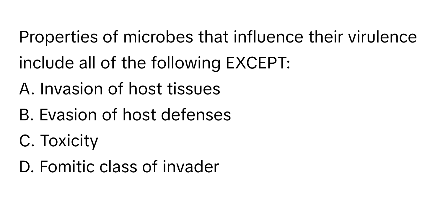 Properties of microbes that influence their virulence include all of the following EXCEPT:

A. Invasion of host tissues
B. Evasion of host defenses
C. Toxicity
D. Fomitic class of invader