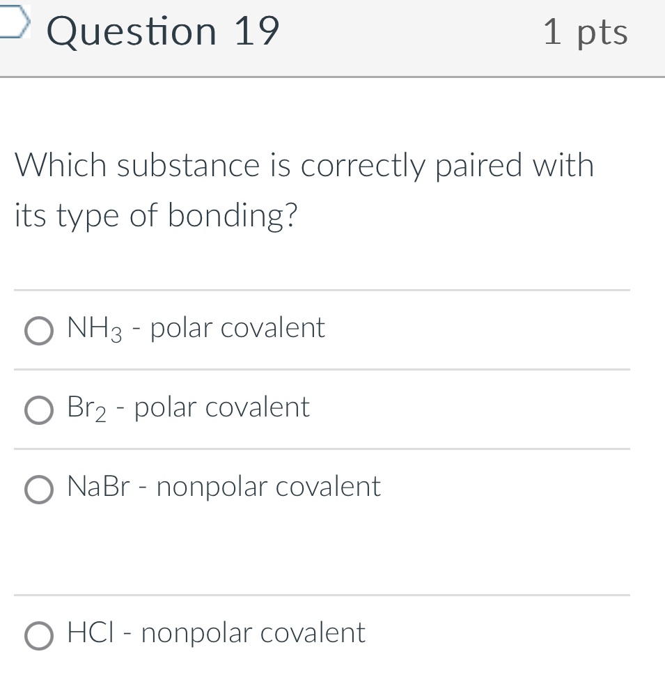 Which substance is correctly paired with
its type of bonding?
NH_3 - polar covalent
Br_2 - polar covalent
NaBr - nonpolar covalent
HCI - nonpolar covalent