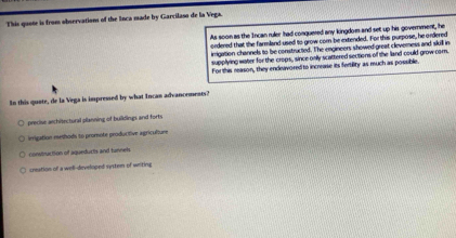 This quote is from observations of the Inca made by Garcilaso de la Vega.
As soon as the Incan ruler had conquered any kingdom and set up his government, he
ordered that the farmland used to grow com be extended. For this purpose, he ordered
irrigation channels to be constructed. The engineers showed-great cleverness and skill in
supplying water for the crops, since only scattered sections of the land could grow cor.
For this reason, they endeavored to increase its fertility as much as possible.
In this quote, de la Vega is impressed by what Incan advanoements?
precise architectural planning of buildings and forts
inrigation methods to promote producifive agriculture
construction of aqueducts and tunnels.
creation of a well-developed system of writing